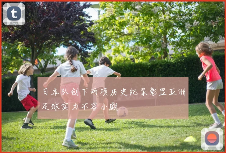日本队创下两项历史纪录彰显亚洲足球实力不容小觑