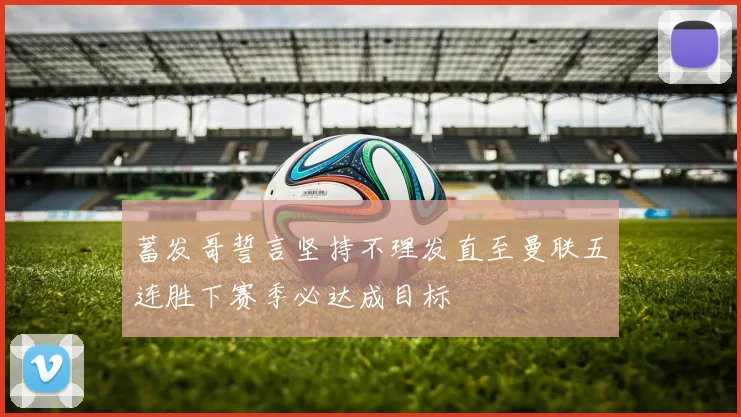 蓄发哥誓言坚持不理发直至曼联五连胜下赛季必达成目标