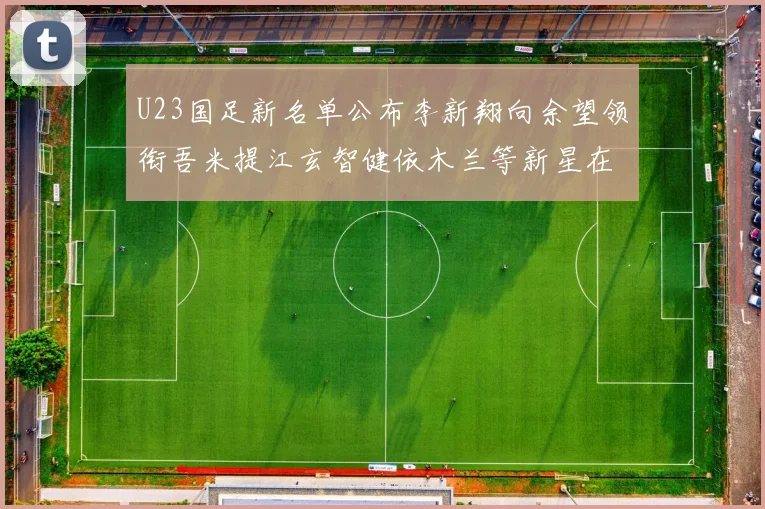 U23国足新名单公布李新翔向余望领衔吾米提江玄智健依木兰等新星在列