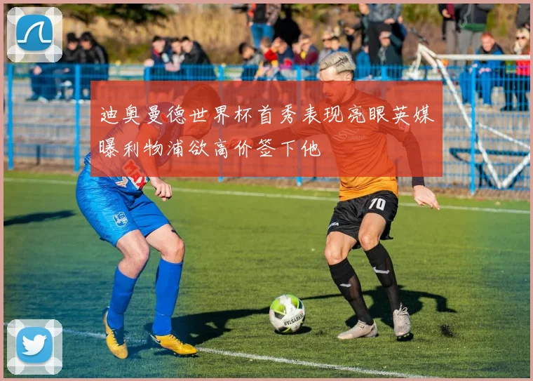 迪奥曼德世界杯首秀表现亮眼英媒曝利物浦欲高价签下他