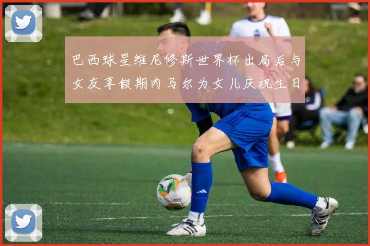 巴西球星维尼修斯世界杯出局后与女友享假期内马尔为女儿庆祝生日