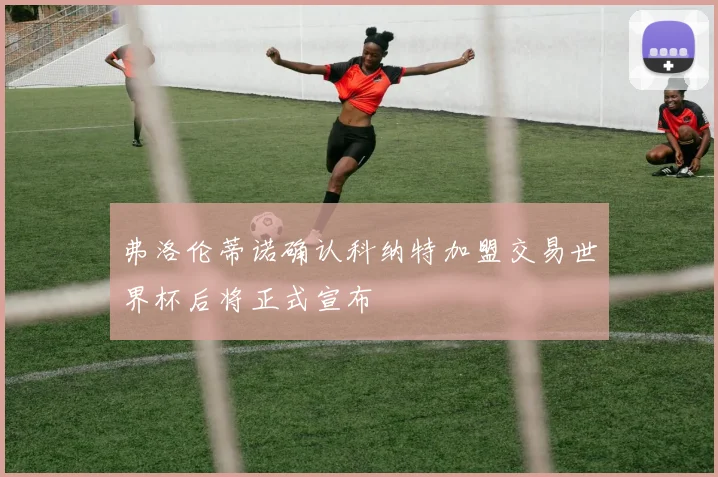 弗洛伦蒂诺确认科纳特加盟交易世界杯后将正式宣布