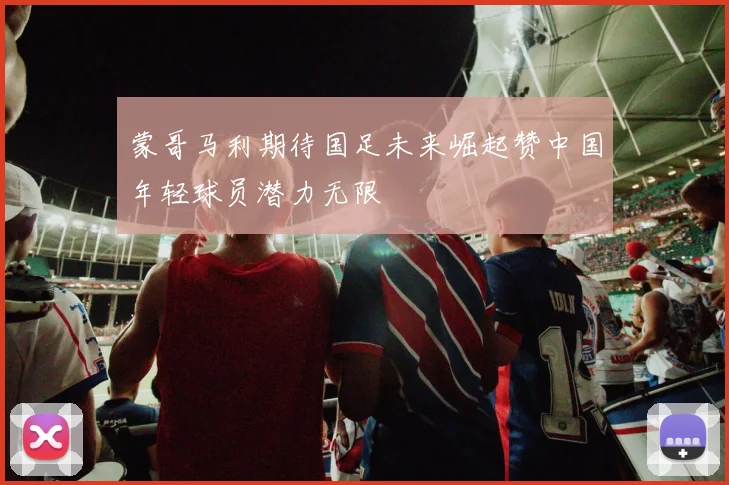 蒙哥马利期待国足未来崛起赞中国年轻球员潜力无限