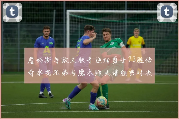 詹姆斯与欧文联手逆转勇士73胜传奇水花兄弟与魔术师共谱经典对决