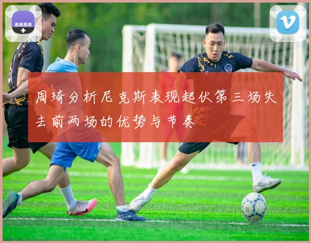 周琦分析尼克斯表现起伏第三场失去前两场的优势与节奏