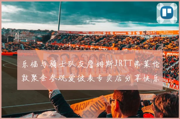 乐福与骑士队友詹姆斯JRTT弗莱伦敦聚会参观爱彼表专卖店分享快乐时光