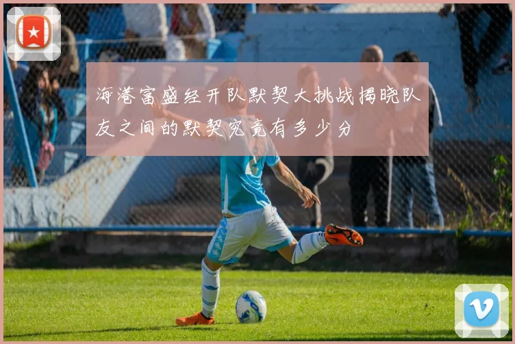 海港富盛经开队默契大挑战揭晓队友之间的默契究竟有多少分
