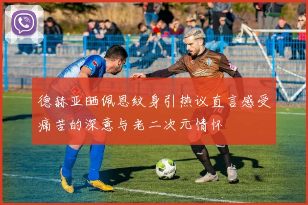 德赫亚晒佩恩纹身引热议直言感受痛苦的深意与老二次元情怀