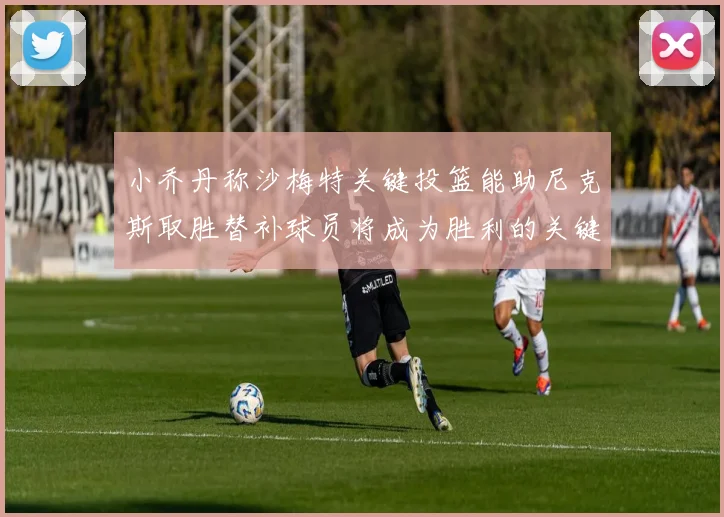 小乔丹称沙梅特关键投篮能助尼克斯取胜替补球员将成为胜利的关键因素
