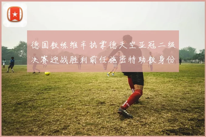 德国教练维辛执掌德天空亚冠二级决赛迎战胜利前任施密特助教身份引关注