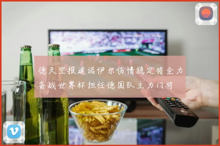 德天空报道诺伊尔伤情稳定将全力备战世界杯担任德国队主力门将