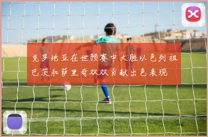 克罗地亚在世预赛中大胜以色列祖巴茨和萨里奇双双贡献出色表现