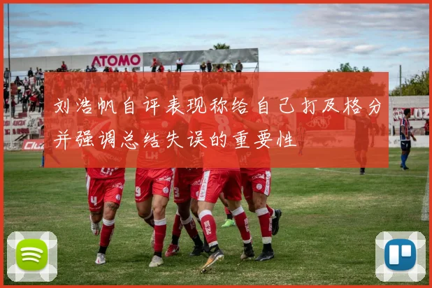 刘浩帆自评表现称给自己打及格分并强调总结失误的重要性